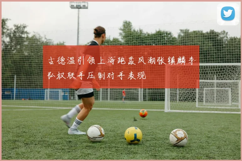 古德温引领上海跑轰风潮张镇麟李弘权联手压制对手表现